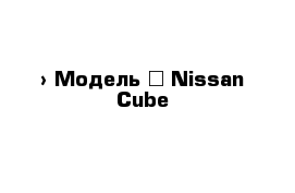  › Модель ­ Nissan Cube